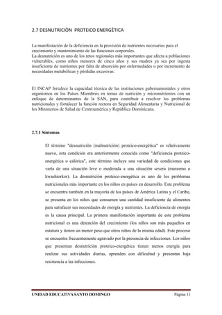 2.7 DESNUTRICIÒN PROTEICO ENERGÈTICA
La manifestación de la deficiencia en la provisión de nutrientes necesarios para el
crecimiento y mantenimiento de las funciones corporales.
La desnutrición es uno de los retos regionales más importantes que afecta a poblaciones
vulnerables, como niños menores de cinco años y sus madres ya sea por ingesta
insuficiente de nutrientes por falta de absorción por enfermedades o por incremento de
necesidades metabólicas y pérdidas excesivas.
El INCAP fortalece la capacidad técnica de las instituciones gubernamentales y otros
organismos en los Países Miembros en temas de nutrición y micronutrientes con un
enfoque de determinantes de la SAN, para contribuir a resolver los problemas
nutricionales y fortalecer la función rectora en Seguridad Alimentaria y Nutricional de
los Ministerios de Salud de Centroamérica y República Dominicana.
2.7.1 Síntomas
El término "desnutrición (malnutrición) proteico-energética" es relativamente
nuevo, esta condición era anteriormente conocida como "deficiencia proteico-
energética o calórica", este término incluye una variedad de condiciones que
varía de una situación leve o moderada a una situación severa (marasmo o
kwashiorkor). La desnutrición proteico-energética es uno de los problemas
nutricionales más importante en los niños en países en desarrollo. Este problema
se encuentra también en la mayoría de los países de América Latina y el Caribe,
se presenta en los niños que consumen una cantidad insuficiente de alimentos
para satisfacer sus necesidades de energía y nutrientes. La deficiencia de energía
es la causa principal. La primera manifestación importante de este problema
nutricional es una detención del crecimiento (los niños son más pequeños en
estatura y tienen un menor peso que otros niños de la misma edad). Este proceso
se encuentra frecuentemente agravado por la presencia de infecciones. Los niños
que presentan desnutrición proteico-energética tienen menos energía para
realizar sus actividades diarias, aprenden con dificultad y presentan baja
resistencia a las infecciones.
UNIDAD EDUCATIVASANTO DOMINGO Página 11
 