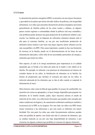2.7.2 Causas
La desnutrición proteico-energética (DPE) se presenta con una mayor frecuencia
y gravedad en los países que tienen elevados índices de pobreza y de inseguridad
alimentaria. Los niños que presentan desnutrición proteico-energética provienen
generalmente de familias pobres de las zonas rurales y urbanas, en algunos
países existen regiones o comunidades donde la pobreza está muy extendida y
este problema puede alcanzar una gran proporción de la población infantil y pre-
escolar. Las familias que no disponen de suficientes alimentos durante todo el
año para el consumo familiar, ya sea por una insuficiente producción de
alimentos (áreas rurales) o por tener muy bajos ingresos (áreas urbanas) son las
más susceptibles a la DPE. Otra causa importante, cuando no hay una limitación
de recursos en la familia, puede ser el desconocimiento de las bases de una
alimentación adecuada y sobre todo de las necesidades particulares de energía y
nutrientes que tienen los niños.
Otro aspecto, al cuál se le otorga actualmente gran importancia es el cuidado
apropiado que se brinda a los niños por parte de la madre u otro adulto en la
familia. Por ejemplo, lo referente a las prácticas de alimentación (el número de
comidas diarias de los niños, la distribución de alimentos en la familia, las
formas de preparación que faciliten el consumo por parte de los niños, la
selección adecuada de los alimentos que se dan al niño cuando se suspende la
alimentación al seno).
Otros factores, tales como la falta de agua potable, la escasez de combustible, los
utensilios de cocina no apropiados y el poco tiempo disponible para preparar los
alimentos de la familia (madre, padre, hijos mayores) afectan el estado de
nutrición de los niños. Las infecciones frecuentes que pueden estar causadas por
malas condiciones de higiene y de saneamiento ambiental contribuyen también a
la presencia de la DPE en los hogares. Por otro lado, los niños con DPE tienen
menor resistencia a las infecciones y por esta razón se enferman con mayor
facilidad. Por otra parte los niños que están frecuentemente enfermos pueden
tener una pérdida de apetito, esto limita aún más el consumo de alimentos, que
ya estaban reducido ya sea por una baja disponibilidad de alimentos o por
creencias (en algunas culturas) que prohiben el consumo de algunos alimentos.
UNIDAD EDUCATIVASANTO DOMINGO Página 12
 