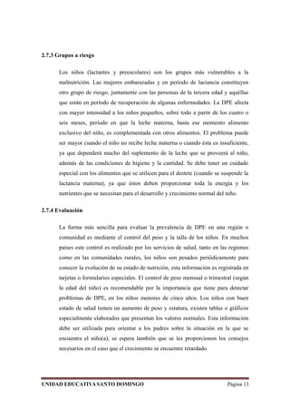 2.7.3 Grupos a riesgo
Los niños (lactantes y preescolares) son los grupos más vulnerables a la
malnutrición. Las mujeres embarazadas y en período de lactancia constituyen
otro grupo de riesgo, juntamente con las personas de la tercera edad y aquéllas
que están en período de recuperación de algunas enfermedades. La DPE afecta
con mayor intensidad a los niños pequeños, sobre todo a partir de los cuatro o
seis meses, período en que la leche materna, hasta ese momento alimento
exclusivo del niño, es complementada con otros alimentos. El problema puede
ser mayor cuando el niño no recibe leche materna o cuando ésta es insuficiente,
ya que dependerá mucho del suplemento de la leche que se proveerá al niño,
además de las condiciones de higiene y la cantidad. Se debe tener un cuidado
especial con los alimentos que se utilicen para el destete (cuando se suspende la
lactancia materna), ya que éstos deben proporcionar toda la energía y los
nutrientes que se necesitan para el desarrollo y crecimiento normal del niño.
2.7.4 Evaluación
La forma más sencilla para evaluar la prevalencia de DPE en una región o
comunidad es mediante el control del peso y la talla de los niños. En muchos
países este control es realizado por los servicios de salud, tanto en las regiones
como en las comunidades rurales, los niños son pesados periódicamente para
conocer la evolución de su estado de nutrición, esta información es registrada en
tarjetas o formularios especiales. El control de peso mensual o trimestral (según
la edad del niño) es recomendable por la importancia que tiene para detectar
problemas de DPE, en los niños menores de cinco años. Los niños con buen
estado de salud tienen un aumento de peso y estatura, existen tablas o gráficos
especialmente elaborados que presentan los valores normales. Esta información
debe ser utilizada para orientar a los padres sobre la situación en la que se
encuentra el niño(a), se espera también que se les proporcionen los consejos
necesarios en el caso que el crecimiento se encuentre retardado.
UNIDAD EDUCATIVASANTO DOMINGO Página 13
 