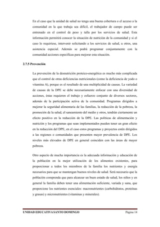 En el caso que la unidad de salud no tenga una buena cobertura o el acceso a la
comunidad en la que trabaja sea difícil, el trabajador de campo puede ser
entrenado en el control de peso y talla por los servicios de salud. Esta
información permitirá conocer la situación de nutrición de la comunidad y si el
caso lo requiriese, intervenir solicitando a los servicios de salud, u otros, una
asistencia especial. Además se podrá programar conjuntamente con la
comunidad acciones específicas para mejorar esta situación.
2.7.5 Prevención
La prevención de la desnutrición proteico-energética es mucho más complicada
que el control de otras deficiencias nutricionales (como la deficiencia de yodo o
vitamina A), porque es el resultado de una multiplicidad de causas. La variedad
de causas de la DPE se debe necesariamente enfocar con una diversidad de
acciones, éstas requieren el trabajo y esfuerzo conjunto de diversos sectores,
además de la participación activa de la comunidad. Programas dirigidos a
mejorar la seguridad alimentaria de las familias, la reducción de la pobreza, la
promoción de la salud, el saneamiento del medio y otros, tendrán ciertamente un
efecto positivo en la reducción de la DPE. Las políticas de alimentación y
nutrición y los programas que sean implementados pueden tener un gran efecto
en la reducción del DPE, en el caso estos programas y proyectos estén dirigidos
a las regiones o comunidades que presenten mayor prevalencia de DPE. Los
niveles más elevados de DPE en general coinciden con las áreas de mayor
pobreza.
Otro aspecto de mucha importancia es la adecuada información y educación de
la población en la mejor utilización de los alimentos existentes, para
proporcionar a todos los miembros de la familia los nutrientes y energía
necesarios para que se mantengan buenos niveles de salud. Será necesario que la
población comprenda que para alcanzar un buen estado de salud, los niños y en
general la familia deben tener una alimentación suficiente, variada y sana, que
proporcione los nutrientes esenciales: macronutrientes (carbohidratos, proteínas
y grasas) y micronutrientes (vitaminas y minerales).
UNIDAD EDUCATIVASANTO DOMINGO Página 14
 