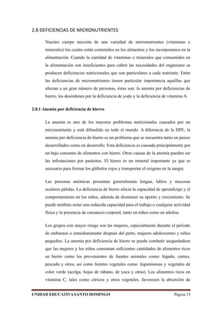 2.8 DEFICIENCIAS DE MICRONUTRIENTES
Nuestro cuerpo necesita de una variedad de micronutrientes (vitaminas y
minerales) los cuales están contenidos en los alimentos y los incorporamos en la
alimentación. Cuando la cantidad de vitaminas o minerales que consumidos en
la alimentación son insuficientes para cubrir las necesidades del organismo se
producen deficiencias nutricionales que son particulares a cada nutriente. Entre
las deficiencias de micronutrientes tienen particular importancia aquéllas que
afectan a un gran número de personas, éstas son: la anemia por deficiencias de
hierro, los desórdenes por la deficiencia de yodo y la deficiencia de vitamina A.
2.8.1 Anemia por deficiencia de hierro
La anemia es uno de los mayores problemas nutricionales causados por un
micronutriente y está difundido en todo el mundo. A diferencia de la DPE, la
anemia por deficiencia de hierro es un problema que se encuentra tanto en países
desarrollados como en desarrollo. Esta deficiencia es causada principalmente por
un bajo consumo de alimentos con hierro. Otras causas de la anemia pueden ser
las infestaciones por parásitos. El hierro es un mineral importante ya que es
necesario para formar los glóbulos rojos y transportar el oxígeno en la sangre.
Las personas anémicas presentan generalmente lengua, labios y mucosas
oculares pálidas. La deficiencia de hierro afecta la capacidad de aprendizaje y el
comportamiento en los niños, además de disminuir su apetito y crecimiento. Se
puede también notar una reducida capacidad para el trabajo o cualquier actividad
física y la presencia de cansancio corporal, tanto en niños como en adultos.
Los grupos con mayor riesgo son las mujeres, especialmente durante el período
de embarazo o inmediatamente después del parto, mujeres adolescentes y niños
pequeños. La anemia por deficiencia de hierro se puede combatir asegurándose
que las mujeres y los niños consuman suficientes cantidades de alimentos ricos
en hierro como los provenientes de fuentes animales como: hígado, carnes,
pescado y otros, así como fuentes vegetales como: leguminosas y vegetales de
color verde (acelga, hojas de rábano, de yuca y otras). Los alimentos ricos en
vitamina C, tales como cítricos y otros vegetales, favorecen la absorción de
UNIDAD EDUCATIVASANTO DOMINGO Página 15
 