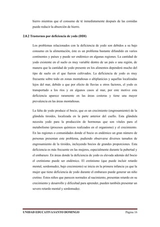 hierro mientras que el consumo de té inmediatamente después de las comidas
puede reducir la absorción de hierro.
2.8.2 Trastornos por deficiencia de yodo (DDI)
Los problemas relacionados con la deficiencia de yodo son debidos a su bajo
consumo en la alimentación, éste es un problema bastante difundido en varios
continentes y países y puede ser endémico en algunas regiones. La cantidad de
yodo existente en el suelo es muy variable dentro de un país o una región, de
manera que la cantidad de yodo presente en los alimentos dependerá mucho del
tipo de suelo en el que fueron cultivados. La deficiencia de yodo es muy
frecuente sobre todo en zonas montañosas o altiplanicies y aquellas localizadas
lejos del mar, debido a que por efecto de lluvias u otros factores, el yodo es
transportado a los ríos y en algunos casos al mar, por este motivo esta
deficiencia aparece raramente en las áreas costeras y tiene una mayor
prevalencia en las áreas montañosas.
La falta de yodo produce el bocio, que es un crecimiento (engrosamiento) de la
glándula tiroides, localizada en la parte anterior del cuello. Esta glándula
necesita yodo para la producción de hormonas que son vitales para el
metabolismo (procesos químicos realizados en el organismo) y el crecimiento.
En las regiones o comunidades donde el bocio es endémico un gran número de
personas presentan este problema, pudiendo observarse diversos tamaños de
engrosamiento de la tiroides, incluyendo bocios de grandes proporciones. Esta
deficiencia es más frecuente en las mujeres, especialmente durante la pubertad y
el embarazo. En áreas donde la deficiencia de yodo es elevada además del bocio
el cretinismo puede ser endémico. El cretinismo (que puede incluir retardo
mental, sordomudez, bajo crecimiento) se inicia en la primera infancia ya que la
mujer que tiene deficiencia de yodo durante el embarazo puede generar un niño
cretino. Estos niños que parecen normales al nacimiento, presentan retardo en su
crecimiento y desarrollo y dificultad para aprender, pueden también presentar un
severo retardo mental y sordomudez.
UNIDAD EDUCATIVASANTO DOMINGO Página 16
 
