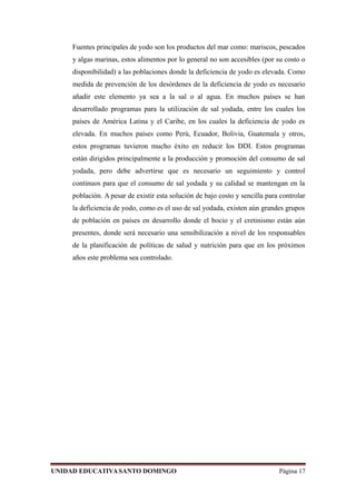 Fuentes principales de yodo son los productos del mar como: mariscos, pescados
y algas marinas, estos alimentos por lo general no son accesibles (por su costo o
disponibilidad) a las poblaciones donde la deficiencia de yodo es elevada. Como
medida de prevención de los desórdenes de la deficiencia de yodo es necesario
añadir este elemento ya sea a la sal o al agua. En muchos países se han
desarrollado programas para la utilización de sal yodada, entre los cuales los
países de América Latina y el Caribe, en los cuales la deficiencia de yodo es
elevada. En muchos países como Perú, Ecuador, Bolivia, Guatemala y otros,
estos programas tuvieron mucho éxito en reducir los DDI. Estos programas
están dirigidos principalmente a la producción y promoción del consumo de sal
yodada, pero debe advertirse que es necesario un seguimiento y control
continuos para que el consumo de sal yodada y su calidad se mantengan en la
población. A pesar de existir esta solución de bajo costo y sencilla para controlar
la deficiencia de yodo, como es el uso de sal yodada, existen aún grandes grupos
de población en países en desarrollo donde el bocio y el cretinismo están aún
presentes, donde será necesario una sensibilización a nivel de los responsables
de la planificación de políticas de salud y nutrición para que en los próximos
años este problema sea controlado.
UNIDAD EDUCATIVASANTO DOMINGO Página 17
 