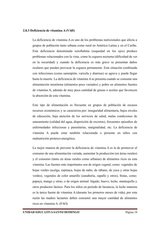 2.8.3 Deficiencia de vitamina A (VAD)
La deficiencia de vitamina A es uno de los problemas nutricionales que afecta a
grupos de población tanto urbana como rural en América Latina y en el Caribe.
Esta deficiencia denominada xeroftalmia (sequedad en los ojos) produce
problemas relacionados con la vista, como la ceguera nocturna (dificultad de ver
en la oscuridad) y cuando la deficiencia es más grave se presentan daños
oculares que pueden provocar la ceguera permanente. Esta situación combinada
con infecciones (como sarampión, varicela y diarreas) se agrava y puede llegar
hasta la muerte. La deficiencia de vitamina A se presenta cuando se consume una
alimentación monótona (alimentos poco variados) y pobre en alimentos fuentes
de vitamina A, además de muy poca cantidad de grasas o aceites que favorecen
la absorción de esta vitamina.
Este tipo de alimentación es frecuente en grupos de población de escasos
recursos económicos y se caracteriza por: inseguridad alimentaria, bajos niveles
de educación, baja atención de los servicios de salud, malas condiciones de
saneamiento (calidad del agua, disposición de excretas), frecuentes episodios de
enfermedades infecciosas y parasitarias, marginalidad, etc. La deficiencia de
vitamina A puede estar también relacionada o presente en niños con
malnutrición proteico-energética.
La mejor manera de prevenir la deficiencia de vitamina A es la de promover el
consumo de una alimentación variada, aumentar la producción (en áreas rurales)
y el consumo (tanto en áreas rurales como urbanas) de alimentos ricos en esta
vitamina. Las fuentes más importantes son de origen vegetal, como: vegetales de
hojas verdes (acelga, espinaca, hojas de nabo, de rábano, de yuca y otras hojas
verdes), vegetales de color amarillo (zanahoria, zapallo y otros), frutas, como:
papaya, mango y otras; o de origen animal: hígado, huevo, leche, mantequilla y
otros productos lácteos. Para los niños en período de lactancia, la leche materna
es la única fuente de vitamina A (durante los primeros meses de vida), por esta
razón las madres lactantes deben consumir una mayor cantidad de alimentos
ricos en vitamina A. (FAO)
UNIDAD EDUCATIVASANTO DOMINGO Página 18
 