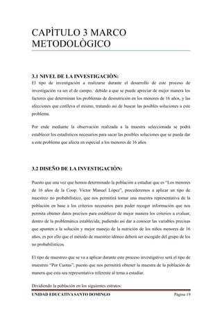 CAPÌTULO 3 MARCO
METODOLÒGICO
3.1 NIVEL DE LA INVESTIGACIÒN:
El tipo de investigación a realizarse durante el desarrollo de este proceso de
investigación va ser el de campo, debido a que se puede apreciar de mejor manera los
factores que determinan los problemas de desnutrición en los menores de 16 años, y las
afecciones que conlleva el mismo, tratando así de buscar las posibles soluciones a este
problema.
Por ende mediante la observación realizada a la muestra seleccionada se podrá
establecer los estadísticos necesarios para sacar las posibles soluciones que se pueda dar
a este problema que afecta en especial a los menores de 16 años.
3.2 DISEÑO DE LA INVESTIGACIÒN:
Puesto que una vez que hemos determinado la población a estudiar que es “Los menores
de 16 años de la Coop. Víctor Manuel López”, procederemos a aplicar un tipo de
muestreo no probabilístico, que nos permitirá tomar una muestra representativa de la
población en base a los criterios necesarios para poder recoger información que nos
permita obtener datos precisos para establecer de mejor manera los criterios a evaluar,
dentro de la problemática establecida, pudiendo así dar a conocer las variables precisas
que apunten a la solución y mejor manejo de la nutrición de los niños menores de 16
años, es por ello que el método de muestreo idóneo deberá ser escogido del grupo de los
no probabilísticos.
El tipo de muestreo que se va a aplicar durante este proceso investigativo será el tipo de
muestreo “Por Cuotas”, puesto que nos permitirá obtener la muestra de la población de
manera que esta sea representativa referente al tema a estudiar.
Dividiendo la población en los siguientes estratos:
UNIDAD EDUCATIVASANTO DOMINGO Página 19
 