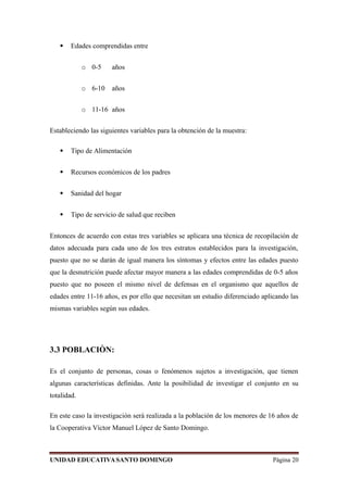  Edades comprendidas entre
o 0-5 años
o 6-10 años
o 11-16 años
Estableciendo las siguientes variables para la obtención de la muestra:
 Tipo de Alimentación
 Recursos económicos de los padres
 Sanidad del hogar
 Tipo de servicio de salud que reciben
Entonces de acuerdo con estas tres variables se aplicara una técnica de recopilación de
datos adecuada para cada uno de los tres estratos establecidos para la investigación,
puesto que no se darán de igual manera los síntomas y efectos entre las edades puesto
que la desnutrición puede afectar mayor manera a las edades comprendidas de 0-5 años
puesto que no poseen el mismo nivel de defensas en el organismo que aquellos de
edades entre 11-16 años, es por ello que necesitan un estudio diferenciado aplicando las
mismas variables según sus edades.
3.3 POBLACIÒN:
Es el conjunto de personas, cosas o fenómenos sujetos a investigación, que tienen
algunas características definidas. Ante la posibilidad de investigar el conjunto en su
totalidad.
En este caso la investigación será realizada a la población de los menores de 16 años de
la Cooperativa Víctor Manuel López de Santo Domingo.
UNIDAD EDUCATIVASANTO DOMINGO Página 20
 