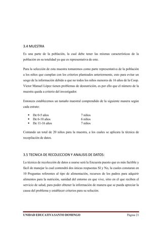 3.4 MUESTRA
Es una parte de la población, la cual debe tener las mismas características de la
población en su totalidad ya que es representativa de este.
Para la selección de esta muestra tomaremos como parte representativa de la población
a los niños que cumplan con los criterios planteados anteriormente, esto para evitar un
sesgo de la información debido a que no todos los niños menores de 16 años de la Coop.
Víctor Manuel López tienen problemas de desnutrición, es por ello que el número de la
muestra queda a criterio del investigador.
Entonces establecemos un tamaño maestral comprendido de la siguiente manera según
cada estrato:
 De 0-5 años 7 niños
 De 6-10 años 6 niños
 De 11-16 años 7 niños
Contando un total de 20 niños para la muestra, a los cuales se aplicara la técnica de
recopilación de datos.
3.5 TECNICA DE RECOLECCION Y ANALISIS DE DATOS:
La técnica de recolección de datos a usarse será la Encuesta puesto que es más factible y
fácil de manejar la cual contendrá dos únicas respuestas SI y No, la cuales constaran en
10 Preguntas referentes al tipo de alimentación, recursos de los padres para adquirir
alimentos para la nutrición, sanidad del entorno en que vive, sitio en el que reciben el
servicio de salud, para poder obtener la información de manera que se pueda apreciar la
causa del problema y establecer criterios para su solución.
UNIDAD EDUCATIVASANTO DOMINGO Página 21
 