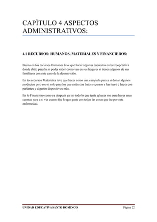 CAPÌTULO 4 ASPECTOS
ADMINISTRATIVOS:
4.1 RECURSOS: HUMANOS, MATERIALES Y FINANCIEROS:
Bueno en los recursos Humanos tuve que hacer algunas encuestas en la Cooperativa
donde abito para ha si poder saber como van en sus hogares si tienen algunos de sus
familiares con este caso de la desnutrición.
En los recursos Materiales tuve que hacer como una campaña para a si donar algunos
productos pero eso si solo para los que están con bajos recursos y hay tuve q hacer con
parlantes y algunos dispositivos màs.
En lo Financiero como ya después ya iso todo lo que tenia q hacer me puse hacer unas
cuentas para a si ver cuanto fue lo que gaste con todas las cosas que ise por esta
enfermedad.
UNIDAD EDUCATIVASANTO DOMINGO Página 22
 