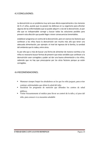 4.3 CONCLUSIONES:
La desnutrición es un problema muy serio que afecta especialmente a los menores
de 0 a 5 años, puesto que no poseen las defensas en su organismo para afrontar
algunas de las enfermedades que se puede adquirir a raíz de la desnutrición, es por
ello que es indispensable corregir y buscar todas las soluciones posibles para
prevenir esta afección que puede llegar a tener consecuencias lamentables.
establecer programas en contra de la desnutrición, pero en esencia los factores que
conllevan a los niños hacia la desnutrición van mucho más allá que tener una
adecuada alimentación, por ejemplo: el nivel de ingresos de la familia, la sanidad
del ambiente que lo rodea, entre otros.
Es por ello que a más de buscar una forma de alimentar de manera nutritiva a los
niños es necesario buscar formas de prevenir que estas variables que conllevan a la
desnutrición sean corregidas y poder así dar una buena alimentación a los niños,
sabiendo que no hay que preocuparse por los otros factores porque ya están
corregidos.
4.4 RECOMENDACIONES:
 Mantener siempre limpio los alrededores en los que los niño jueguen, para evitar
contraer, enfermedades que afeten la salud del niño.
 Socializar los programas de nutrición que difunden los centros de salud
públicos.
 Visitar frecuentemente al médico para llevar un control de la talla y el peso del
niño, para conocer si se encuentra saludable
UNIDAD EDUCATIVASANTO DOMINGO Página 24
 