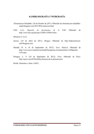 4.5 BIBLIOGRAFÌA Y WEBGRAFÌA
Alimentacion Saludable. (24 de Octubre de 2011). Obtenido de alimentacion-saludable-
steph.blogspot.com/2011/09/la-nutricion.html
FAO. (s.f.). Deposito de documentos de la FAO. Obtenido de
http://www.fao.org/docrep/v5290s/v5290s16.htm
Hinojosa, F. (s.f.).
Jessica. (19 de Abril de 2011). Blogger. Obtenido de http://ladesnutricion-
ueb.blogspot.com/
Mandal, D. A. (9 de Septiembre de 2012). News Medical. Obtenido de
http://www.news-medical.net/health/Symptoms-of-malnutrition-%28Spanish
%29.aspx
Penagos, L. V. (24 de Septiembre de 2012). Prezi. Obtenido de Prezi:
http://prezi.com/8529iu26llzy/historia-de-la-desnutricion/
Routh, Alimentos y dieta. (1843).
UNIDAD EDUCATIVASANTO DOMINGO Página 25
 