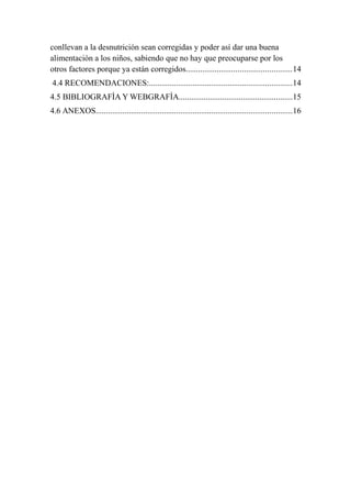 conllevan a la desnutrición sean corregidas y poder así dar una buena
alimentación a los niños, sabiendo que no hay que preocuparse por los
otros factores porque ya están corregidos...................................................14
4.4 RECOMENDACIONES:.....................................................................14
4.5 BIBLIOGRAFÌA Y WEBGRAFÌA.......................................................15
4.6 ANEXOS...............................................................................................16
 