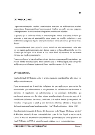 IV
INTRODUCCION:
La presente monografía contiene conocimientos acerca de los problemas que ocasiona
los problemas de desnutrición en los menores de 16 años, los cuales son más propensos
a tener problemas de salud ocasionadas por una alimentación indebida.
Es por ello que el centro de estudio de esta monografía esta en analizar los factores que
provocan la aparición de desnutrición, para buscar las posibles soluciones a esta
problemática que puede llegar a tener consecuencias fatales en caso de que no se trate a
tiempo.
La desnutrición es un tema que se ha venido tratando de solucionar durante varios años
por los órganos gubernamentales, pero debido a que no se ha podido controlar los otros
factores que influyen en la misma a sido tarea difícil el encontrar un mecanismo
eficiente que pueda contrarrestarlo.
Entonces en base a la investigación realizada plantearemos unas posibles soluciones que
puedan brindar nociones acerca de los caminos que se podrían seguir para corregir los
problemas que conllevan a la desnutrición en los niños menores de 16 años.
ANTECEDENTES:
En el siglo XVII d.C Soriano acuño el termino marasmo para identificar a los niños con
adelgazamiento extremo.
Como consecuencia de la nutrición defectuosa de que adolecemos, son muchas las
enfermedades que continuamente se nos presentan, las enfermedades escrofulosas, el
marasmo, el raquitismo, las deformaciones y los estómagos distendidos, que
comúnmente veamos entre los niños pobres, son el resultado, al menos en parte, de la
alimentación defectuosa en calidad y cantidad, o tal vez en ambas; por lo general son
pequeños y bajos para su edad, y con frecuencia deformes, además se fatigan más
fácilmente que aquellos de las clases media y rica” (Routh, Alimentos y dieta, 1843)
Descubrimiento incidental de Frenk, del documento en la “Gaceta Medica de Mexica”
de Hinojosa hablando de una enfermedad dada cerca de San Ángel, actual sector de
Ciudad de México, describiendo una enfermedad que tenía relación con la planteada por
Cicely Williams, en 1933 de una enfermedad asociada con el consumo de maíz.
UNIDAD EDUCATIVASANTO DOMINGO Página 2
 