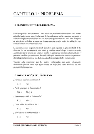 CAPÌTULO 1 : PROBLEMA
1.1 PLANTEAMIENTO DEL PROBLEMA
En la Cooperativa Victor Manuel Lòpez existe un problema desnutricional clara mente
definido hacia varios años. En la zona de las palmas no es la excepción encuanto a
desnutrición proteínica se refiere. En las invaciones por estar en una zona rural marginal
de alto riesgo y aledaña a zonas marginales presenta un alto índice de población con
desnutrición en sus diferentes niveles
La desnutrición es un problema multi casual ya que depende en gran medidad de la
situacion de los moradores de este sector y muchas veces influye en aspectos socio
económicos de la familia; asi tenemos un alto porcentaje de familias subalimentadas y
por ende los niños que tienen una demanda biologíca mas elevada resultan mayormente
afectada por el consumo de una dieta inadecuada a sus necesidades nutricionales.
También cabe mencionar que las madres embarazadas que están pobremente
alimentadas pueden tener hijos (que nacen) con bajo peso como resultado de una
desnutrición intrauterina.
1.2 FORMULACIÒN DEL PROBLEMA
¿ Ha tenido recursos económicos ?
Si ( ) No ( )
¿ Puede tener cura la Desnutriciòn ?
Si ( ) No ( )
¿ Hay como prevenir la Desnutricòn ?
Si ( ) No ( )
¿ Come ud las 3 comidas al dia ?
Si ( ) No ( )
¿ Sabe ud que es la Desnutriciòn ?
Si ( ) No ( )
UNIDAD EDUCATIVASANTO DOMINGO Página 3
 