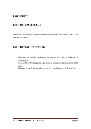 1.3 OBJETIVOS:
1.3.1 OBJETIVO GENERAL:
Determinar cómo impacta la desnutrición en la cooperativa Víctor Manuel Lopez en los
menores de 16 años.
1.3.2 OBJETIVOS ESPECIFICOS:
 Distinguir las variables que llevan a los menores de 16 años a problemas de
desnutrición.
 Conocer los problemas de salud que causa la desnutrición en los menores de 16
años.
 Observar el tipo de alimentación que puede evitar el problema de desnutrición.
UNIDAD EDUCATIVASANTO DOMINGO Página 4
 