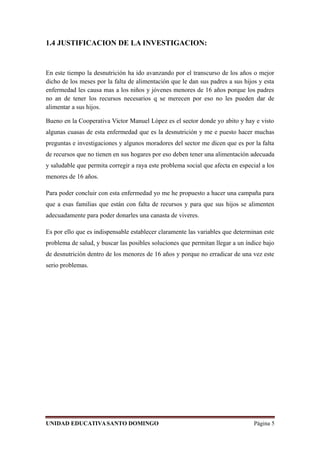 1.4 JUSTIFICACION DE LA INVESTIGACION:
En este tiempo la desnutrición ha ido avanzando por el transcurso de los años o mejor
dicho de los meses por la falta de alimentación que le dan sus padres a sus hijos y esta
enfermedad les causa mas a los niños y jóvenes menores de 16 años porque los padres
no an de tener los recursos necesarios q se merecen por eso no les pueden dar de
alimentar a sus hijos.
Bueno en la Cooperativa Victor Manuel Lòpez es el sector donde yo abito y hay e visto
algunas cuasas de esta enfermedad que es la desnutrición y me e puesto hacer muchas
preguntas e investigaciones y algunos moradores del sector me dicen que es por la falta
de recursos que no tienen en sus hogares por eso deben tener una alimentación adecuada
y saludable que permita corregir a raya este problema social que afecta en especial a los
menores de 16 años.
Para poder concluir con esta enfermedad yo me he propuesto a hacer una campaña para
que a esas familias que están con falta de recursos y para que sus hijos se alimenten
adecuadamente para poder donarles una canasta de viveres.
Es por ello que es indispensable establecer claramente las variables que determinan este
problema de salud, y buscar las posibles soluciones que permitan llegar a un índice bajo
de desnutrición dentro de los menores de 16 años y porque no erradicar de una vez este
serio problemas.
UNIDAD EDUCATIVASANTO DOMINGO Página 5
 