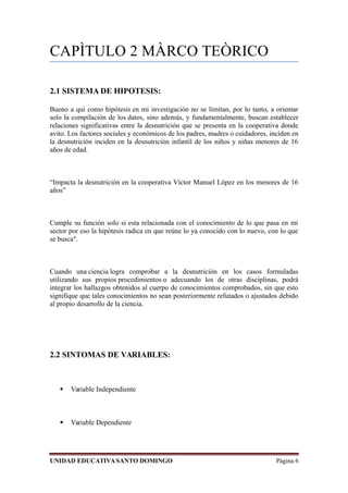 CAPÌTULO 2 MÀRCO TEÒRICO
2.1 SISTEMA DE HIPOTESIS:
Bueno a qui como hipótesis en mi investigación no se limitan, por lo tanto, a orientar
solo la compilación de los datos, sino además, y fundamentalmente, buscan establecer
relaciones significativas entre la desnutrición que se presenta en la cooperativa donde
avito. Los factores sociales y económicos de los padres, madres o cuidadores, inciden en
la desnutrición inciden en la desnutrición infantil de los niños y niñas menores de 16
años de edad.
“Impacta la desnutrición en la cooperativa Víctor Manuel López en los menores de 16
años”
Cumple su función solo si esta relacionada con el conocimiento de lo que pasa en mi
sector por eso la hipótesis radica en que reúne lo ya conocido con lo nuevo, con lo que
se busca".
Cuando una ciencia logra comprobar a la desnutrición en los casos formuladas
utilizando sus propios procedimientos o adecuando los de otras disciplinas, podrá
integrar los hallazgos obtenidos al cuerpo de conocimientos comprobados, sin que esto
signifique que tales conocimientos no sean posteriormente refutados o ajustados debido
al propio desarrollo de la ciencia.
2.2 SINTOMAS DE VARIABLES:
 Variable Independiente
 Variable Dependiente
UNIDAD EDUCATIVASANTO DOMINGO Página 6
 