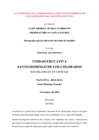 LA NUTRICIÒN EN LA UNIDAD EDUCATIVA”SANTO DOMINGO DE
LOS COLORADOS”BGU SECCIÒN MATUTINA
AUTORES:
LADY MISHELL OCHOA ZAMBRANO
SHORMAN BRYAN NAPA SÀNCHEZ
Monografía para la obtención del título de bachiller
TUTOR:
MANUEL GUANOTOA
UNIDAD EDUCATIVA
SANTO DOMINGO DE LOS COLORADOS
BACHILLERATO EN CIENCIAS
MATUTINA –BIOLOGÌA
Santo Domingo-Ecuador
Noviembre del 2015
RESUMEN
ESPAÑOL
La nutrición es esencial para el desarrollo y bienestar de los adolescentes ya que si no tienen
una buena nutrición pueden llegar a tener varios problemas y en si a tener enfermedades.
Nuestra investigación consiste en dar a conocer a los estudiantes las causas y consecuencias
que conlleva una mala nutrición en la institución y proporcionar conocimientos básicos sobre
la nutrición por medio de charlas para poder luchar contra los males de la nutrición.
 