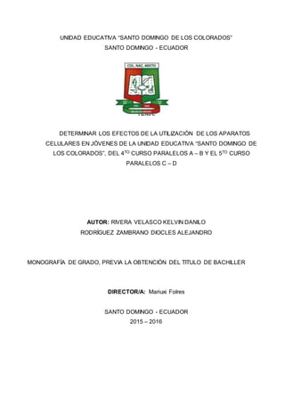 UNIDAD EDUCATIVA “SANTO DOMINGO DE LOS COLORADOS”
SANTO DOMINGO - ECUADOR
TEMA:
DETERMINAR LOS EFECTOS DE LA UTILIZACIÓN DE LOS APARATOS
CELULARES EN JÓVENES DE LA UNIDAD EDUCATIVA “SANTO DOMINGO DE
LOS COLORADOS”, DEL 4TO CURSO PARALELOS A – B Y EL 5TO CURSO
PARALELOS C – D
AUTOR: RIVERA VELASCO KELVIN DANILO
RODRÍGUEZ ZAMBRANO DIOCLES ALEJANDRO
MONOGRAFÍA DE GRADO, PREVIA LA OBTENCIÓN DEL TITULO DE BACHILLER
DIRECTOR/A: Mariuxi Folres
SANTO DOMINGO - ECUADOR
2015 – 2016
 