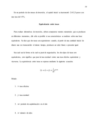 10
En un período de dos meses de inversión, el capital inicial se incrementó 2.012,5 pesos con
una tasa del 15%.
Equivalencia entre tasas
Para evaluar alternativas de inversión, deben compararse montos monetarios que se producen
en diferentes momentos, ello sólo es posible si sus características se analizan sobre una base
equivalente. Se dice que dos tasas son equivalentes cuando, al partir de una cantidad inicial de
dinero una vez transcurrido el mismo tiempo, producen un valor futuro o presente igual.
Sea cual sea la forma en la cual se pacte la negociación, los dos tipos de tasas son
equivalentes, esto significa que para la tasa nominal existe una tasa efectiva equivalente y
viceversa. La equivalencia entre tasas se expresa mediante la siguiente ecuación:
(1 + 𝑖) = (1 +
𝑗
𝑚
) 𝑛𝑥𝑚
Dónde:
1. í= tasa efectiva
2. j= tasa nominal
3. m= período de capitalización en el año
4. n= número de años
 