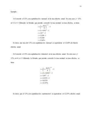11
Ejemplo:
1) Convertir el 12% con capitalización mensual en la tasa efectiva anual. En este caso: j= 12%
m=12 n=1 Utilizando la fórmula que permite convertir la tasa nominal en tasa efectiva, se tiene:
Es decir, una tasa del 12% con capitalización mensual es equivalente al 12,68% de Interés
efectiva anual.
2) Convertir el 12% con capitalización trimestral en la tasa efectiva anual. En este caso: j=
12%; m=4; n=1 Utilizando la fórmula que permite convertir la tasa nominal en tasa efectiva, se
tiene:
Es decir, que el 12% con capitalización cuatrimestral es equivalente al 12,55% efectiva anual.
 