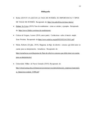 19
Bibliografía
 Robín (2019-07-15). QUÉ ES LA TASA DE INTERÉS, SU IMPORTANCIA Y TIPOS
DE TASAS DE INTERÉS. Recuperado de: https://mx.askrobin.com/tasa-interes/
 Helmut Sy Corvo (2019) Tasa de rendimiento: cómo se calcula y ejemplos. Recuperado
de: https://www.lifeder.com/tasa-de-rendimiento/
 Cabeza de Vergara, Leonor (2010, enero-junio). Cavilaciones sobre el interés simple.
Zona Próxima. Recuperado de https://www.redalyc.org/pdf/853/85316155011.pdf
 Marín, Roberto (26 julio, 2018). Diagrama de flujo de efectivo: conozca qué debe tener en
cuenta para su interpretación. Actualícese. Recuperado de:
https://actualicese.com/diagrama-de-flujo-de-efectivo-conozca-que-debe-tener-en-cuenta-
para-su-interpretacion/
 Universidad Militar de Nueva Granada (2018). Recuperado de:
http://virtual.umng.edu.co/distancia/ecosistema/ovas/administracion_empresas/matematic
as_financieras/unidad_3/DM.pdf
 