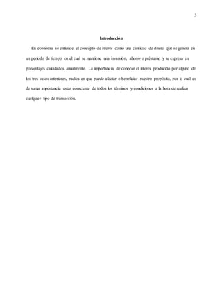 3
Introducción
En economía se entiende el concepto de interés como una cantidad de dinero que se genera en
un periodo de tiempo en el cual se mantiene una inversión, ahorro o préstamo y se expresa en
porcentajes calculados anualmente. La importancia de conocer el interés producido por alguno de
los tres casos anteriores, radica en que puede afectar o beneficiar nuestro propósito, por lo cual es
de suma importancia estar consciente de todos los términos y condiciones a la hora de realizar
cualquier tipo de transacción.
 