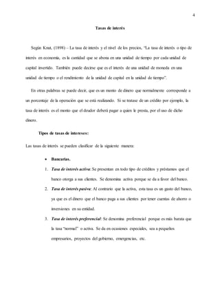 4
Tasas de interés
Según Knut, (1898) – La tasa de interés y el nivel de los precios, “La tasa de interés o tipo de
interés en economía, es la cantidad que se abona en una unidad de tiempo por cada unidad de
capital invertido. También puede decirse que es el interés de una unidad de moneda en una
unidad de tiempo o el rendimiento de la unidad de capital en la unidad de tiempo”.
En otras palabras se puede decir, que es un monto de dinero que normalmente corresponde a
un porcentaje de la operación que se está realizando. Si se tratase de un crédito por ejemplo, la
tasa de interés es el monto que el deudor deberá pagar a quien le presta, por el uso de dicho
dinero.
Tipos de tasas de intereses:
Las tasas de interés se pueden clasificar de la siguiente manera:
 Bancarias.
1. Tasa de interés activa: Se presentan en todo tipo de créditos y préstamos que el
banco otorga a sus clientes. Se denomina activa porque se da a favor del banco.
2. Tasa de interés pasiva: Al contrario que la activa, esta tasa es un gasto del banco,
ya que es el dinero que el banco paga a sus clientes por tener cuentas de ahorro o
inversiones en su entidad.
3. Tasa de interés preferencial: Se denomina preferencial porque es más barata que
la tasa “normal” o activa. Se da en ocasiones especiales, sea a pequeños
empresarios, proyectos del gobierno, emergencias, etc.
 