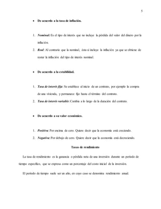 5
 De acuerdo a la tasa de inflación.
1. Nominal: Es el tipo de interés que no incluye la pérdida del valor del dinero por la
inflación.
2. Real: Al contrario que la nominal, ésta sí incluye la inflación ya que se obtiene de
restar la inflación del tipo de interés nominal.
 De acuerdo a la estabilidad.
1. Tasa de interés fija: Se establece al inicio de un contrato, por ejemplo la compra
de una vivienda, y permanece fijo hasta el término del contrato.
2. Tasa de interés variable: Cambia a lo largo de la duración del contrato.
 De acuerdo a su valor económico.
1. Positiva: Por encima de cero. Quiere decir que la economía está creciendo.
2. Negativa: Por debajo de cero. Quiere decir que la economía está decreciendo.
Tasas de rendimiento
La tasa de rendimiento es la ganancia o pérdida neta de una inversión durante un período de
tiempo específico, que se expresa como un porcentaje del costo inicial de la inversión.
El período de tiempo suele ser un año, en cuyo caso se denomina rendimiento anual.
 