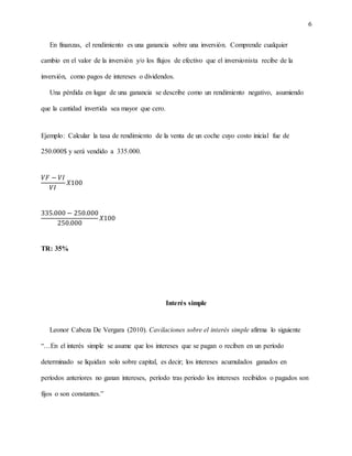 6
En finanzas, el rendimiento es una ganancia sobre una inversión. Comprende cualquier
cambio en el valor de la inversión y/o los flujos de efectivo que el inversionista recibe de la
inversión, como pagos de intereses o dividendos.
Una pérdida en lugar de una ganancia se describe como un rendimiento negativo, asumiendo
que la cantidad invertida sea mayor que cero.
Ejemplo: Calcular la tasa de rendimiento de la venta de un coche cuyo costo inicial fue de
250.000$ y será vendido a 335.000.
𝑉𝐹 − 𝑉𝐼
𝑉𝐼
𝑋100
335.000 − 250.000
250.000
𝑋100
TR: 35%
Interés simple
Leonor Cabeza De Vergara (2010). Cavilaciones sobre el interés simple afirma lo siguiente
“…En el interés simple se asume que los intereses que se pagan o reciben en un período
determinado se liquidan solo sobre capital, es decir; los intereses acumulados ganados en
períodos anteriores no ganan intereses, período tras periodo los intereses recibidos o pagados son
fijos o son constantes.”
 