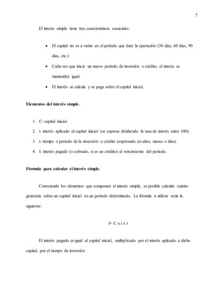 7
El interés simple tiene tres características esenciales:
 El capital no va a variar en el período que dure la operación (30 días, 60 días, 90
días, etc.)
 Cada vez que inicie un nuevo período de inversión o crédito, el interés se
mantendrá igual.
 El interés se calcula y se paga sobre el capital inicial.
Elementos del interés simple.
1. C: capital inicial.
2. i: interés aplicado al capital inicial (se expresa dividiendo la tasa de interés entre 100).
3. t: tiempo o período de la inversión o crédito (expresado en años, meses o días).
4. I: interés pagado (o cobrado, si es un crédito) al vencimiento del período.
Fórmula para calcular el interés simple.
Conociendo los elementos que componen el interés simple, es posible calcular cuánto
generaría sobre un capital inicial en un período determinado. La fórmula a utilizar sería la
siguiente:
I= C x i x t
El interés pagado es igual al capital inicial, multiplicado por el interés aplicado a dicho
capital, por el tiempo de inversión.
 