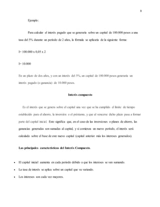 8
Ejemplo:
Para calcular el interés pagado que se generaría sobre un capital de 100.000 pesos a una
tasa del 5% durante un período de 2 años, la fórmula se aplicaría de la siguiente forma:
I= 100.000 x 0,05 x 2
I= 10.000
En un plazo de dos años, y con un interés del 5%, un capital de 100.000 pesos generaría un
interés pagado (o ganancia) de 10.000 pesos.
Interés compuesto
Es el interés que se genera sobre el capital una vez que se ha cumplido el límite de tiempo
establecido para el ahorro, la inversión o el préstamo, y que al vencerse dicho plazo pasa a formar
parte del capital inicial. Esto significa que, en el caso de las inversiones o planes de ahorro, las
ganancias generadas son sumadas al capital, y si comienza un nuevo período, el interés será
calculado sobre el base de este nuevo capital (capital anterior más los intereses generados).
Las principales características del Interés Compuesto.
 El capital inicial aumenta en cada periodo debido a que los intereses se van sumando.
 La tasa de interés se aplica sobre un capital que va variando.
 Los intereses son cada vez mayores.
 