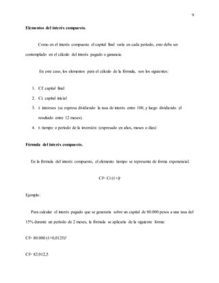 9
Elementos del interés compuesto.
Como en el interés compuesto el capital final varía en cada período, esto debe ser
contemplado en el cálculo del interés pagado o ganancia.
En este caso, los elementos para el cálculo de la fórmula, son los siguientes:
1. Cf: capital final
2. Ci: capital inicial
3. i: intereses (se expresa dividiendo la tasa de interés entre 100, y luego dividiendo el
resultado entre 12 meses).
4. t: tiempo o período de la inversión (expresado en años, meses o días)
Fórmula del interés compuesto.
En la fórmula del interés compuesto, el elemento tiempo se representa de forma exponencial.
Cf= Ci (1+i)ᵗ
Ejemplo:
Para calcular el interés pagado que se generaría sobre un capital de 80.000 pesos a una tasa del
15% durante un período de 2 meses, la fórmula se aplicaría de la siguiente forma:
Cf= 80.000 (1+0,0125)²
Cf= 82.012,5
 