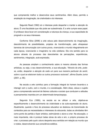 19



que compreenda melhor e desenvolva seus sentimentos. Além disso, permite a
ampliação da imaginação, da criatividade e do interesse.


      Segundo Read (1982) só o interesse pode despertar e manter a atenção do
aluno. É uma faculdade que não pode ser subestimada. E a arte cumpre esse papel.
O professor deve levar em consideração a natureza da criança, a sua capacidade de
progredir e os seus interesses.

      Conforme Silva (2006) a arte educa pelo desenvolvimento da imaginação,
descobrimento de possibilidades, projetos de transformação, pelo ultrapassar
barreiras de comunicação com outros povos, vivenciando o mundo integralmente em
cada época, vivenciando o imaginário na vida cotidiana. Ela cria sentido para os
alunos através do processo das descobertas de percepções, experiências,
sentimentos, integração, auto-expressão.


      As pessoas ampliam o conhecimento sobre si mesmo através das formas
artísticas, ou seja, o seu desenvolvimento, a sua educação. “Através da arte, pode-
se, então, despertar a atenção de cada um para sua maneira particular de sentir,
sobre o qual se elaboram todos os outros processos racionais”, afirma Duarte Junior
(2001, p. 66).


      Na escola a arte contribui para a formação integral do homem levando-o a
interagir com o outro, com o mundo, é a socialização. Além disso, educa o sujeito
para a compreensão sensível de fatores culturais e sociais que conduzem a atitudes
e pensamentos inseridos em um determinado tempo/espaço.

      Segundo Eco (1995), na escola ao se utilizar a arte, objetiva-se
especificamente o desenvolvimento da criatividade e da auto-expressão do aluno.
Atualmente, quando o foco do processo educativo se deslocou da transmissão de
conteúdos para as necessidades e interesses do educando, todas as atividades têm
como ponto de partida o fazer artístico, estimulando o aluno a criar. Na educação, o
mais importante, não é produzir belas obras de arte e sim, o próprio processo de
criar, o processo pelo qual o aluno desperta seus sentidos em relação ao mundo que
o rodeia, desenvolvendo sua consciência estética.
 