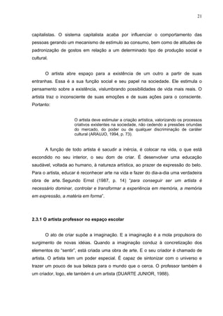 21



capitalistas. O sistema capitalista acaba por influenciar o comportamento das
pessoas gerando um mecanismo de estímulo ao consumo, bem como de atitudes de
padronização de gostos em relação a um determinado tipo de produção social e
cultural.


       O artista abre espaço para a existência de um outro a partir de suas
entranhas. Essa é a sua função social e seu papel na sociedade. Ele estimula o
pensamento sobre a existência, vislumbrando possibilidades de vida mais reais. O
artista traz o inconsciente de suas emoções e de suas ações para o consciente.
Portanto:


                     O artista deve estimular a criação artística, valorizando os processos
                     criativos existentes na sociedade, não cedendo a pressões oriundas
                     do mercado, do poder ou de qualquer discriminação de caráter
                     cultural (ARAUJO, 1994, p. 73).


       A função de todo artista é sacudir a inércia, é colocar na vida, o que está
escondido no seu interior, o seu dom de criar. É desenvolver uma educação
saudável, voltada ao humano, à natureza artística, ao prazer de expressão do belo.
Para o artista, educar é reconhecer arte na vida e fazer do dia-a-dia uma verdadeira
obra de arte. Segundo Ernst (1987, p. 14) “para conseguir ser um artista é
necessário dominar, controlar e transformar a experiência em memória, a memória
em expressão, a matéria em forma”.




2.3.1 O artista professor no espaço escolar


       O ato de criar supõe a imaginação. E a imaginação é a mola propulsora do
surgimento de novas idéias. Quando a imaginação conduz à concretização dos
elementos do “sentir”, está criada uma obra de arte. E o seu criador é chamado de
artista. O artista tem um poder especial. É capaz de sintonizar com o universo e
trazer um pouco de sua beleza para o mundo que o cerca. O professor também é
um criador, logo, ele também é um artista (DUARTE JUNIOR, 1988).
 