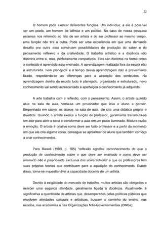 22



      O homem pode exercer deferentes funções. Um indivíduo, a ele é possível
ser um poeta, um homem de ciência e um político. No caso de nossa pesquisa
estamos nos referindo ao fato de ser artista e de ser professor ao mesmo tempo,
uma função não tira a outra. Pode ser uma experiência em que uma demande
desafio pra outra e/ou construam possibilidades de produção do saber e do
pensamento reflexivo e da criatividade. O trabalho artístico e a docência são
distintos entre si, mas, perfeitamente compatíveis. Eles são distintos na forma como
o conteúdo é aprendido e/ou ensinado. A aprendizagem realizada fora da escola não
é estruturada, nem planejada e o tempo dessa aprendizagem não é previamente
fixado, respeitando-se as diferenças para a absorção dos conteúdos. Na
aprendizagem dentro da escola tudo é planejado, organizado e estruturado, novo
conhecimento vai sendo acrescentado e aperfeiçoa o conhecimento já adquirido.


      A arte trabalha com a reflexão, com o pensamento. Assim, o artista quando
atua na sala de aula, torna-se um provocador que leva o aluno a pensar.
Empenhado em cativar os alunos na sala de aula, ele cria uma didática própria e
divertida. Quando o artista exerce a função de professor, geralmente transmuta-se
em ator para abrir a cena e transformar a aula em um palco iluminado. Mistura razão
e emoção. O artista é criativo como deve ser todo professor e a partir do momento
em que ele cria alguma coisa, consegue se aproximar do aluno que também começa
a criar conhecimentos.


      Para Biasoli (1999, p. 105) “reflexão significa reconhecimento de que a
produção de conhecimento sobre o que deve ser ensinado e como deve ser
ensinado não é propriedade exclusiva das universidades” e que os professores têm
suas próprias teorias que contribuem para a aquisição do conhecimento. Diante
disso, torna-se inquestionável a capacidade docente de um artista.


      Devido à exigüidade do mercado de trabalho, muitos artistas são obrigados a
exercer uma segunda atividade, geralmente ligada à docência. Atualmente, é
significativa a quantidade de artistas que, desamparados pelas políticas públicas que
envolvem atividades culturais e artísticas, buscam o caminho do ensino, nas
escolas, nas academias e nas Organizações Não-Governamentais (ONGs).
 