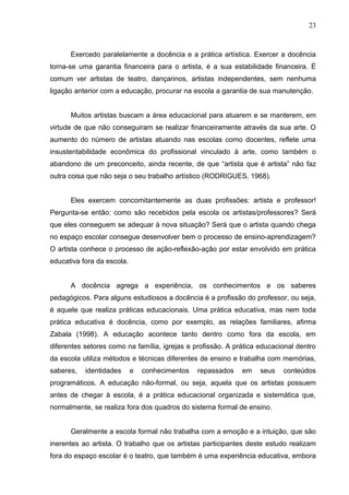 23



      Exercedo paralelamente a docência e a prática artística. Exercer a docência
torna-se uma garantia financeira para o artista, é a sua estabilidade financeira. É
comum ver artistas de teatro, dançarinos, artistas independentes, sem nenhuma
ligação anterior com a educação, procurar na escola a garantia de sua manutenção.


      Muitos artistas buscam a área educacional para atuarem e se manterem, em
virtude de que não conseguiram se realizar financeiramente através da sua arte. O
aumento do número de artistas atuando nas escolas como docentes, reflete uma
insustentabilidade econômica do profissional vinculado à arte, como também o
abandono de um preconceito, ainda recente, de que “artista que é artista” não faz
outra coisa que não seja o seu trabalho artístico (RODRIGUES, 1968).


      Eles exercem concomitantemente as duas profissões: artista e professor!
Pergunta-se então: como são recebidos pela escola os artistas/professores? Será
que eles conseguem se adequar à nova situação? Será que o artista quando chega
no espaço escolar consegue desenvolver bem o processo de ensino-aprendizagem?
O artista conhece o processo de ação-reflexão-ação por estar envolvido em prática
educativa fora da escola.


      A docência agrega a experiência, os conhecimentos e os saberes
pedagógicos. Para alguns estudiosos a docência é a profissão do professor, ou seja,
é aquele que realiza práticas educacionais. Uma prática educativa, mas nem toda
prática educativa é docência, como por exemplo, as relações familiares, afirma
Zabala (1998). A educação acontece tanto dentro como fora da escola, em
diferentes setores como na família, igrejas e profissão. A prática educacional dentro
da escola utiliza métodos e técnicas diferentes de ensino e trabalha com memórias,
saberes,   identidades      e   conhecimentos   repassados   em    seus   conteúdos
programáticos. A educação não-formal, ou seja, aquela que os artistas possuem
antes de chegar à escola, é a prática educacional organizada e sistemática que,
normalmente, se realiza fora dos quadros do sistema formal de ensino.


      Geralmente a escola formal não trabalha com a emoção e a intuição, que são
inerentes ao artista. O trabalho que os artistas participantes deste estudo realizam
fora do espaço escolar é o teatro, que também é uma experiência educativa, embora
 