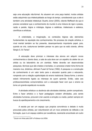 24



seja uma educação não-formal. Ao atuarem em uma peça teatral, muitos artistas
estão adquirindo sua intelectualidade ao longo do tempo, considerando que a arte é
também uma atividade intelectual. Duarte Júnior (2003), citando Maffesoli diz que é
preciso considerar que o conhecimento do mundo é uma mistura de rigor e poesia,
razão e paixão, lógica e mitologia, lógicas e estéticas, intelectuais e estésica,
científicas e artísticas.


         A criatividade, a imaginação, os conteúdos lógicos são elementos
fundamentais na aquisição dos conhecimentos. No processo de criação artística, o
nível mental também se faz presente, desempenhando importante papel, pois,
quando se cria, costuma-se também pensar no para que se está criando, afirma
Sergio C. B. Farias3.


         A educação deve priorizar o interesse dos alunos em adquirir novos
conhecimentos e diante disso, a sala de aula deve ser um espelho do atelier de um
artista ou do laboratório de um cientista. Neles deverão ser desenvolvidas
pesquisas, técnicas que são criadas e recriadas, e o processo criador toma forma de
maneira viva, dinâmica, afirmam Fusari & Ferraz (1992). A pesquisa e a construção
do conhecimento é um valor tanto para o educador quanto para o educando,
rompendo com a relação sujeito/objeto do ensino tradicional. Dessa forma, o ensino
estará intimamente ligado ao interesse de quem aprende. Então, cabe aos
professores/artistas comprometidos com a educação fazer com que o ensino se
torne um grande espetáculo na escola.

         A atividade artística e a docência são atividades distintas, porém compatíveis.
Entre o fazer artístico e o fazer pedagógico existem afinidades, pois sendo
atividades humanas, procuram criar usando a emoção e a razão, partem sempre em
busca do aperfeiçoamento e do crescimento.


         A escola por ser um espaço que propicia convivência e debate é muito
procurada pelos artistas, por vislumbrarem ali um novo ambiente de reflexão e de
formação, que é um espaço coletivo por excelência, raramente encontrado em outro

3
    Doutor em Artes pela USP e Professor da UFBA.
 