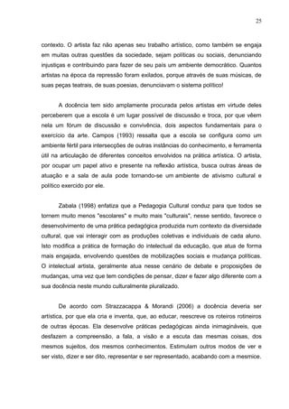 25



contexto. O artista faz não apenas seu trabalho artístico, como também se engaja
em muitas outras questões da sociedade, sejam políticas ou sociais, denunciando
injustiças e contribuindo para fazer de seu país um ambiente democrático. Quantos
artistas na época da repressão foram exilados, porque através de suas músicas, de
suas peças teatrais, de suas poesias, denunciavam o sistema político!


       A docência tem sido amplamente procurada pelos artistas em virtude deles
perceberem que a escola é um lugar possível de discussão e troca, por que vêem
nela um fórum de discussão e convivência, dois aspectos fundamentais para o
exercício da arte. Campos (1993) ressalta que a escola se configura como um
ambiente fértil para intersecções de outras instâncias do conhecimento, e ferramenta
útil na articulação de diferentes conceitos envolvidos na prática artística. O artista,
por ocupar um papel ativo e presente na reflexão artística, busca outras áreas de
atuação e a sala de aula pode tornando-se um ambiente de ativismo cultural e
político exercido por ele.


       Zabala (1998) enfatiza que a Pedagogia Cultural conduz para que todos se
tornem muito menos "escolares" e muito mais "culturais", nesse sentido, favorece o
desenvolvimento de uma prática pedagógica produzida num contexto da diversidade
cultural, que vai interagir com as produções coletivas e individuais de cada aluno.
Isto modifica a prática de formação do intelectual da educação, que atua de forma
mais engajada, envolvendo questões de mobilizações sociais e mudança políticas.
O intelectual artista, geralmente atua nesse cenário de debate e proposições de
mudanças, uma vez que tem condições de pensar, dizer e fazer algo diferente com a
sua docência neste mundo culturalmente pluralizado.


       De acordo com Strazzacappa & Morandi (2006) a docência deveria ser
artística, por que ela cria e inventa, que, ao educar, reescreve os roteiros rotineiros
de outras épocas. Ela desenvolve práticas pedagógicas ainda inimagináveis, que
desfazem a compreensão, a fala, a visão e a escuta das mesmas coisas, dos
mesmos sujeitos, dos mesmos conhecimentos. Estimulam outros modos de ver e
ser visto, dizer e ser dito, representar e ser representado, acabando com a mesmice.
 