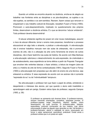 26



      Quando um artista se encontra atuando na docência, enche-se de alegria ao
trabalhar nas fronteiras entre as disciplinas e as pós-disciplinas, os sujeitos e os
não-sujeitos, os sentidos e os sem-sentidos. Recriam, fazem coisas que renovam e
singularizam o seu trabalho cultural de Educação, ressaltam Fusari e Ferraz (1993).
Promovem o auto-despreendimento, implicado no questionamento dos próprios
limites, desenvolvem a docência artística. É o que se denomina “educar artistando”.
Todo professor deveria desenvolvê-la!


      O educar artistando significa ter prazer em criar novas metodologias, assumir
o risco de educar diferente, tornar o ensino mais prazeroso, transformar o processo
educacional em algo belo e atraente, e praticar a arte-educação. A arte-educação
não é ensinar trabalhos manuais nem dar aulas de artesanato, não é promover
eventos de arte, não é a utilização da arte como ferramenta de ensino de outras
disciplinas, não é fazer teatrinho nas aulas de história. De acordo com Mae Barbosa
a arte-educação valorizava o desenvolvimento da auto-expressão, da criatividade e
da autodescoberta, essa experiência se torna efetiva a partir da Proposta Triangular
que envolver três vertentes básicas: o fazer artístico, a leitura da imagem (obra de
arte) e a história da arte de forma contextualizada (1991). Segundo Fusari e Ferraz
(1993) a arte-educação tem propostas que vão além do ensino de uma técnica, seja
artesanal ou artística. E essa expressão de acordo com as autoras não é somente
“expressão do eu” ou da “individualidade” tampouco.


      Na arte-educação o professor tem que fazer o papel de artista, entretendo e
despertando o interesse dos alunos, por que quando o aluno está insatisfeito a
aprendizagem está em perigo. Existem vários tipos de professor, segundo Campos
(1993, p. 38):


                     O professor se apresenta sob diversas faces. O professor-instrutor,
                     sempre transmite orientações, conselhos, respostas prontas. O
                     professor-capataz exige frequência, distribui tarefas, cobra
                     desempenho, dá suas broncas. O professor-sábio, distante,
                     especialista, profundo conhecedor da sua matéria, cuja última
                     preocupação é saber se alguém quer aprender ou não. Há também o
                     professor-treinador, atento à realidade do aluno, preocupado em
                     tornar o saber apreensível, assimilável, praticável. Existe ainda o
                     professor-artista que é um poeta em ação.
 