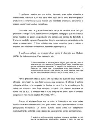 27



      O professor precisa ser um artista, tornando suas aulas atraentes e
interessantes. Nas suas aulas não deve haver lugar para o tédio. Ele deve possuir
criatividade e determinação para manter uma realidade encantada, para tornar o
espaço escolar mais bonito e mais alegre.


      Uma aula cheia de graça e irreverência rompe as barreiras entre “o lugar”
professor e “o lugar” aluno, desenvolvendo uma práxis pedagógica que desestabiliza
certas relações de poder, despertando uma consciência política da dignidade, o
lirismo na condição humana. Essa postura decerto promove uma outra relação entre
aluno e conhecimento. O fazer artístico abre outros caminhos para o curioso, o
singular, para misturas e idéias novas, ressalta Eagleton (1990).


      O professor-palhaço ou professor-clown como é chamado por Hudson,
(1974), faz tudo seriamente. Para esse autor ele:


                     É paradoxalmente, a encarnação do trágico, pois assume, sem as
                     máscaras que nós usamos no cotidiano (falsos rostos, mais falsos do
                     que as verdadeiras máscaras), a fraqueza da humanidade, a nossa
                     condição de seres que praticamente tudo desconhecem. O
                     professor-artista assume o que é cômico e risível, assume o risco de
                     alguém misturar marmelo com chuchu (HUDSON, 1974, p. 18).


      Para o professor-artista a aula é um espetáculo na qual ele utiliza recursos
cômicos   para fazer rir, para fazer pensar, para despertar. O cômico é legítima
categoria artística, e tem o poder de iluminar os caminhos da aprendizagem. Ao
utilizar um trocadilho, uma frase ambígua, um gesto que ninguém esperava ver
numa sala de aula, o professor faz o aluno arregalar os olhos, abrir os ouvidos,
despertando nele novas reações (PERISSÉ, 1994).


      Quando o artista-professor usa a graça, a irreverência em suas aulas,
transforma-as em aulas encantadoras, quebrando a rotina, questionando as práticas
pedagógicas tradicionais. Os alunos durante essas aulas são despertados
intelectualmente, brotando neles o desejo de absorver mais e mais conhecimentos.


                     O autêntico professor-artista, relativiza normas e verdades sociais
                     que se demonstraram insuficientes, espanta o medo de viver no
 