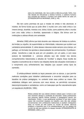 28



                        plano da criatividade, não leva a sério a idéia da punição. Sofre, mas
                        não desiste de ridicularizar a idiotice humana, o sadismo humano
                        que consiste em reprimir o humano que existe dentro de cada um
                        (STRAZZACAPPA & MORANDI, 2006, p. 48).


          Ele tem como premissa de que a missão do artista é não aborrecer, é
mostrar, de forma lúcida que se pode olhar o mundo com uma visão crítica e ao
mesmo tempo, divertida, maneira viva, lúdica, lúcida, como podemos olhar o mundo
com uma visão crítica e divertida, apaixonada e trágica. Ele brinca com as
instituições e valores oficiais com seriedade.


          Almeida (1992) afirma que todo docente usa máscaras de tristeza ou euforia,
de timidez ou orgulho, de superioridade ou inferioridade, máscaras que ocultam sua
verdadeira personalidade. E, atrás dessas máscaras existe sempre uma criança, um
palhaço, um formador de opiniões e desencadeador de conhecimentos. O professor-
artista    transforma a sala de aula em um picadeiro, em um palco, e com essa
postura de teatralidade e           provoca atitudes que vão revelar nos alunos
comportamentos relacionados a atitudes de “revoltas” e alegria. Essa revolta diz
respeito à consciência de si mesmo nas relações diante das situações vivenciadas e
o rompimento e/ou enfrentamento das relações que causam certos tipos de
opressão.


          O artista-professor estreita os laços pessoais com os alunos, o que permite
melhores condições para trabalhar coletivamente e encontrar soluções para os
desafios da prática pedagógica, no contexto onde essa prática se insere. Ele
estabelece diálogos sem censuras com seus alunos, se permitindo conversas
descompromissadas e verdadeiras, como um bate-papo que flui naturalmente após
um espetáculo (ALMEIDA, 1992).


                        Muitos artistas têm seu talento artístico voltado para o ensino e por
                        isso resolvem abraçar a profissão de educador. Estes profissionais
                        que possuem talento híbrido (artístico e pedagógico) devem ser
                        valorizados. Porém, o que geralmente acontece é que eles muitas
                        vezes não encontram espaços de trabalho, pois não são artistas
                        convencionais nem professores tradicionais e acabam rechaçados
                        tanto no mundo da arte quanto no mundo da escola. Deve-se
                        enfatizar a maravilha que é um artista/professor ser um pedaço do
                        mundo da arte que penetra no espaço escolar (STRAZZACAPPA &
                        MORANDI, 2006, p. 81).
 