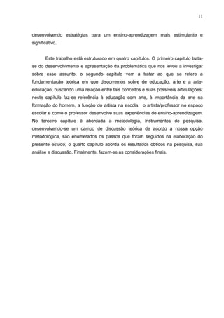 11



desenvolvendo estratégias para um ensino-aprendizagem mais estimulante e
significativo.


       Este trabalho está estruturado em quatro capítulos. O primeiro capítulo trata-
se do desenvolvimento e apresentação da problemática que nos levou a investigar
sobre esse assunto, o segundo capítulo vem a tratar ao que se refere a
fundamentação teórica em que discorremos sobre de educação, arte e a arte-
educação, buscando uma relação entre tais conceitos e suas possíveis articulações;
neste capítulo faz-se referência à educação com arte, à importância da arte na
formação do homem, a função do artista na escola, o artista/professor no espaço
escolar e como o professor desenvolve suas experiências de ensino-aprendizagem.
No terceiro capítulo é abordada a metodologia, instrumentos de pesquisa,
desenvolvendo-se um campo de discussão teórica de acordo a nossa opção
metodológica, são enumerados os passos que foram seguidos na elaboração do
presente estudo; o quarto capítulo aborda os resultados obtidos na pesquisa, sua
análise e discussão. Finalmente, fazem-se as considerações finais.
 