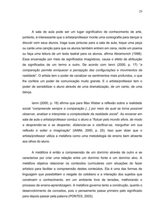 29




      A sala de aula pode ser um lugar significativo de conhecimento de arte,
portanto, é interessante que o artista/professor monte uma coreografia para dançar e
discutir com seus alunos, traga suas pinturas para a sala de aula, toque uma peça
ou cante uma canção para que os alunos também entrem em cena, recite um poema
ou faça uma leitura de um texto teatral para os alunos, afirma Abramovich (1998).
Essa encenação por meio de significados imagísticos, causa o efeito de atribuição
de significados de um termo a outro. De acordo com Ianni (2000, p. 17) “a
comparação permite enriquecer a percepção das configurações e movimentos da
realidade”. O artista tem o poder de canalizar os sentimentos mais profundos, o que
lhe confere um poder de comunicação muito grande. E o artista/professor tem o
poder de sensibilizar o aluno através de uma dramatização, de um canto, de uma
dança.


      Ianni (2000, p. 18) afirma que para Max Weber a reflexão sobre a realidade
social “compreende sempre a comparação [...] por meio da qual se torna possível
observar, analisar e interpretar a complexidade da realidade social”. Ao encenar em
sala de aula o artista/professor conduz o aluno a “flutuar pelo mundo afora, de modo
a desprender-se e se despertar, distanciar-se e clarificar-se, mergulhar em sua
reflexão e soltar a imaginação” (IANNI, 2000, p. 25). Isso quer dizer que o
artista/professor utiliza a metáfora como uma metodologia de ensino bem atraente
aos olhos do aluno.


      A metáfora é então a compreensão de um domínio através de outro e se
caracteriza por criar uma relação entre um domínio fonte e um domínio alvo. A
metáfora objetiva relacionar os conteúdos curriculares com situações do fazer
artístico para facilitar a compreensão destes conteúdos. Ela é uma das formas de
linguagem que possibilitam o resgate do cotidiano e a interação dos sujeitos que
constroem o conhecimento, em um ambiente livre de tensões, melhorando o
processo de ensino-aprendizagem. A metáfora governa tanto a construção, quanto o
desenvolvimento de conceitos, pois o pensamento passa primeiro pelo significado
para depois passar pela palavra (PONTES, 2003).
 