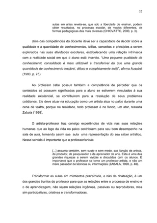 32



                      aulas em artes revela-se, que sob a liberdade de ensinar, podem
                      obter resultados, no processo escolar, de modos diferentes, de
                      formas pedagógicas das mais diversas (CHIOVATTO, 2000, p. 3).


      Uma das competências do docente deve ser a capacidade de decidir sobre a
qualidade e a quantidade de conhecimentos, idéias, conceitos e princípios a serem
explorados nas suas atividades escolares, estabelecendo uma relação intrínseca
com a realidade social em que o aluno está inserido. “Uma pequena qualidade de
conhecimento consolidado é mais utilizável e transferível do que uma grande
quantidade de conhecimento instável, difuso e completamente inútil”, afirma Ausubel
(1980, p. 78).


      Ao professor cabe possuir também a competência de perceber que os
conteúdos só possuem significados para o aluno se estiverem vinculados à sua
realidade existencial, se contribuirem para a resolução de seus problemas
cotidianos. Ele deve atuar na educação como um artista atua no palco durante uma
cena de teatro, porque na realidade, todo professor é no fundo, um ator, ressalta
Zabala (1998).


      O artista-professor traz consigo experiências de vida nas suas relações
humanas que ao logo da vida no palco contribuem para seu bom desempenho na
sala de aula, tornando assim sua aula uma representação do seu saber artístico.
Nesse sentido é importante que o professor/artista:


                      [...] assuma também, sem susto e sem medo, sua função de artista,
                      de produtor, de pesquisador e de apreciador de arte. Esta é uma das
                      grandes riquezas a serem vividas e discutidas com os alunos. É
                      importante que o professor se torne um professor-artista, e não um
                      mero passador de técnicas ou informações (ZABALA, 1998, p. 48).



      Transformar as aulas em momentos prazerosos, e não de chateação, é um
dos grandes trunfos do professor para que as relações entre o processo de ensino e
o de aprendizagem, não sejam relações ingênuas, passivas ou reprodutoras, mas
sim participativas, criativas e transformadoras.
 