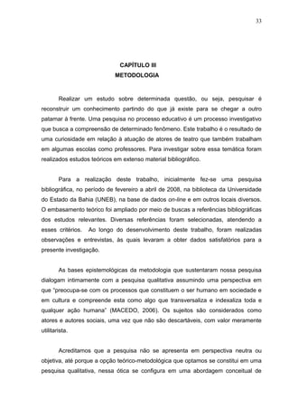 33




                              CAPÍTULO III
                            METODOLOGIA



        Realizar um estudo sobre determinada questão, ou seja, pesquisar é
reconstruir um conhecimento partindo do que já existe para se chegar a outro
patamar à frente. Uma pesquisa no processo educativo é um processo investigativo
que busca a compreensão de determinado fenômeno. Este trabalho é o resultado de
uma curiosidade em relação à atuação de atores de teatro que também trabalham
em algumas escolas como professores. Para investigar sobre essa temática foram
realizados estudos teóricos em extenso material bibliográfico.


        Para a realização deste trabalho, inicialmente fez-se uma pesquisa
bibliográfica, no período de fevereiro a abril de 2008, na biblioteca da Universidade
do Estado da Bahia (UNEB), na base de dados on-line e em outros locais diversos.
O embasamento teórico foi ampliado por meio de buscas a referências bibliográficas
dos estudos relevantes. Diversas referências foram selecionadas, atendendo a
esses critérios.   Ao longo do desenvolvimento deste trabalho, foram realizadas
observações e entrevistas, às quais levaram a obter dados satisfatórios para a
presente investigação.


        As bases epistemológicas da metodologia que sustentaram nossa pesquisa
dialogam intimamente com a pesquisa qualitativa assumindo uma perspectiva em
que “preocupa-se com os processos que constituem o ser humano em sociedade e
em cultura e compreende esta como algo que transversaliza e indexaliza toda e
qualquer ação humana” (MACEDO, 2006). Os sujeitos são considerados como
atores e autores sociais, uma vez que não são descartáveis, com valor meramente
utilitarista.


        Acreditamos que a pesquisa não se apresenta em perspectiva neutra ou
objetiva, até porque a opção teórico-metodológica que optamos se constitui em uma
pesquisa qualitativa, nessa ótica se configura em uma abordagem conceitual de
 