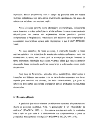 34



implicação. Nosso envolvimento com o campo de pesquisa está em nossas
vivências pedagógicas, bem como com o envolvimento e participação nos grupos de
artistas que trabalham com teatro na região.


         Nossa pesquisa caminha numa abordagem fenomenológica, considerando
que o fenômeno, a práxis pedagógica do artista professor, torna-se uma experiência
co-participativa   de   sujeitos   em   experiências   vividas   permitindo   partilhar
compreensões e interpretações, “interessados em descrever para compreender, o
pesquisador fenomenólogo sempre está interrogando: o que é isto?” (MACEDO,
2006).


         No caso específico de nossa pesquisa, é importante ressaltar o nosso
convívio cotidiano nos ambientes de atuação dos artistas professores, tanto nas
escolas como no teatro, bem como a partir de nossa própria atuação, favoreceu de
forma diferencial a realização da pesquisa. Vivências essas que nos possibilitaram
observação desse movimento que foi se contornando e se tornando o nosso objeto
de pesquisa.


         Para isso as ferramentas utilizadas como questionários, observações e
interações em diálogos nas escolas onde as experiências acontecem nos deram
suporte para construir um discurso, um texto contextualizado, que junto ao
referencial bibliográfico selecionado favoreceram com as produções dos resultados
da pesquisa.




3. 1 Pesquisa utilizada


         A pesquisa que busca entender um fenômeno específico em profundidade,
chama-se pesquisa qualitativa. Nela, “o pesquisador é um interpretador da
realidade” (BRADLEY, 1993, p. 15) e não se investiga em razão de resultados,
mas o que se quer obter é "a compreensão dos comportamentos a partir da
perspectiva dos sujeitos da investigação" (BOGDAN e BIKLEN, 1994, p.16).
 