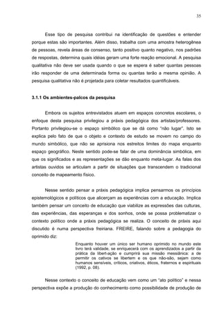 35



      Esse tipo de pesquisa contribui na identificação de questões e entender
porque estas são importantes. Além disso, trabalha com uma amostra heterogênea
de pessoas, revela áreas de consenso, tanto positivo quanto negativo, nos padrões
de respostas, determina quais idéias geram uma forte reação emocional. A pesquisa
qualitativa não deve ser usada quando o que se espera é saber quantas pessoas
irão responder de uma determinada forma ou quantas terão a mesma opinião. A
pesquisa qualitativa não é projetada para coletar resultados quantificáveis.


3.1.1 Os ambientes-palcos da pesquisa


      Embora os sujeitos entrevistados atuem em espaços concretos escolares, o
enfoque desta pesquisa privilegiou a práxis pedagógica dos artistas/professores.
Portanto privilegiou-se o espaço simbólico que se dá como “não lugar”. Isto se
explica pelo fato de que o objeto e contexto de estudo se movem no campo do
mundo simbólico, que não se aprisiona nos estreitos limites do mapa enquanto
espaço geográfico. Neste sentido pode-se falar de uma dominância simbólica, em
que os significados e as representações se dão enquanto meta-lugar. As falas dos
artistas ouvidos se articulam a partir de situações que transcendem o tradicional
conceito de mapeamento físico.


      Nesse sentido pensar a práxis pedagógica implica pensarmos os princípios
epistemológicos e políticos que alicerçam as experiências com a educação. Implica
também pensar um conceito de educação que viabilize as expressões das culturas,
das experiências, das esperanças e dos sonhos, onde se possa problematizar o
contexto político onde a práxis pedagógica se realiza. O conceito de práxis aqui
discutido é numa perspectiva freiriana. FREIRE, falando sobre a pedagogia do
oprimido diz:
                      Enquanto houver um único ser humano oprimido no mundo este
                      livro terá validade, se enriquecerá com os aprendizados a partir da
                      prática da libert-ação e cumprirá sua missão messiânica: a de
                      permitir os cativos se libertem e os que não-são, sejam como
                      humanos sensíveis, críticos, criativos, éticos, fraternos e espirituais
                      (1992, p. 08).


      Nesse contexto o conceito de educação vem como um “ato político” e nessa
perspectiva expõe a produção do conhecimento como possibilidade de produção de
 