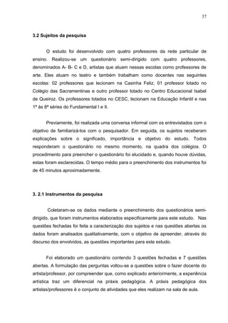 37



3.2 Sujeitos da pesquisa


      O estudo foi desenvolvido com quatro professores da rede particular de
ensino. Realizou-se um questionário semi-dirigido com quatro professores,
denominados A- B- C e D, artistas que atuam nessas escolas como professores de
arte. Eles atuam no teatro e também trabalham como docentes nas seguintes
escolas: 02 professores que lecionam na Casinha Feliz, 01 professor lotado no
Colégio das Sacramentinas e outro professor lotado no Centro Educacional Isabel
de Queiroz. Os professores lotados no CESC, lecionam na Educação Infantil e nas
1ª às 8ª séries do Fundamental I e II.


      Previamente, foi realizada uma conversa informal com os entrevistados com o
objetivo de familiarizá-los com o pesquisador. Em seguida, os sujeitos receberam
explicações sobre o significado, importância e objetivo do estudo. Todos
responderam o questionário no mesmo momento, na quadra dos colégios. O
procedimento para preencher o questionário foi elucidado e, quando houve dúvidas,
estas foram esclarecidas. O tempo médio para o preenchimento dos instrumentos foi
de 45 minutos aproximadamente.




3. 2.1 Instrumentos da pesquisa


       Coletaram-se os dados mediante o preenchimento dos questionários semi-
dirigido, que foram instrumentos elaborados especificamente para este estudo. Nas
questões fechadas foi feita a caracterização dos sujeitos e nas questões abertas os
dados foram analisados qualitativamente, com o objetivo de apreender, através do
discurso dos envolvidos, as questões importantes para este estudo.


      Foi elaborado um questionário contendo 3 questões fechadas e 7 questões
abertas. A formulação das perguntas voltou-se a questões sobre o fazer docente do
artista/professor, por compreender que, como explicado anteriormente, a experiência
artística traz um diferencial na práxis pedagógica. A práxis pedagógica dos
artistas/professores é o conjunto de atividades que eles realizam na sala de aula.
 