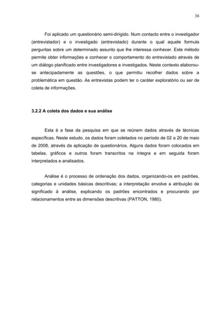 38



      Foi aplicado um questionário semi-dirigido. Num contacto entre o investigador
(entrevistador) e o investigado (entrevistado) durante o qual aquele formula
perguntas sobre um determinado assunto que lhe interessa conhecer. Este método
permite obter informações e conhecer o comportamento do entrevistado através de
um diálogo planificado entre investigadores e investigados. Neste contexto elaborou-
se antecipadamente as questões, o que permitiu recolher dados sobre a
problemática em questão. As entrevistas podem ter o caráter exploratório ou ser de
coleta de informações.




3.2.2 A coleta dos dados e sua análise



      Esta é a fase da pesquisa em que se reúnem dados através de técnicas
específicas. Neste estudo, os dados foram coletados no período de 02 a 20 de maio
de 2008, através da aplicação de questionários. Alguns dados foram colocados em
tabelas, gráficos e outros foram transcritos na íntegra e em seguida foram
interpretados e analisados.


      Análise é o processo de ordenação dos dados, organizando-os em padrões,
categorias e unidades básicas descritivas; a interpretação envolve a atribuição de
significado à análise, explicando os padrões encontrados e procurando por
relacionamentos entre as dimensões descritivas (PATTON, 1980).
 