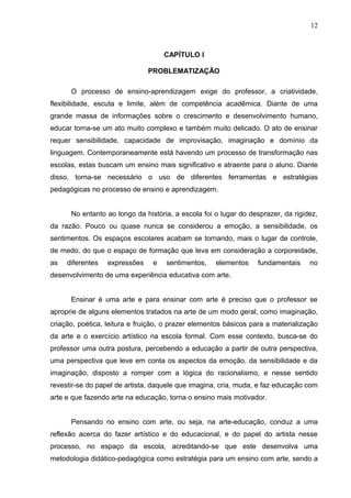 12



                                    CAPÍTULO I

                               PROBLEMATIZAÇÃO

      O processo de ensino-aprendizagem exige do professor, a criatividade,
flexibilidade, escuta e limite, além de competência acadêmica. Diante de uma
grande massa de informações sobre o crescimento e desenvolvimento humano,
educar torna-se um ato muito complexo e também muito delicado. O ato de ensinar
requer sensibilidade, capacidade de improvisação, imaginação e domínio da
linguagem. Contemporaneamente está havendo um processo de transformação nas
escolas, estas buscam um ensino mais significativo e atraente para o aluno. Diante
disso, torna-se necessário o uso de diferentes ferramentas e estratégias
pedagógicas no processo de ensino e aprendizagem.


      No entanto ao longo da história, a escola foi o lugar do desprazer, da rigidez,
da razão. Pouco ou quase nunca se considerou a emoção, a sensibilidade, os
sentimentos. Os espaços escolares acabam se tornando, mais o lugar de controle,
de medo, do que o espaço de formação que leva em consideração a corporeidade,
as   diferentes   expressões    e   sentimentos,    elementos    fundamentais     no
desenvolvimento de uma experiência educativa com arte.


      Ensinar é uma arte e para ensinar com arte é preciso que o professor se
aproprie de alguns elementos tratados na arte de um modo geral, como imaginação,
criação, poética, leitura e fruição, o prazer elementos básicos para a materialização
da arte e o exercício artístico na escola formal. Com esse contexto, busca-se do
professor uma outra postura, percebendo a educação a partir de outra perspectiva,
uma perspectiva que leve em conta os aspectos da emoção, da sensibilidade e da
imaginação, disposto a romper com a lógica do racionalismo, e nesse sentido
revestir-se do papel de artista, daquele que imagina, cria, muda, e faz educação com
arte e que fazendo arte na educação, torna o ensino mais motivador.


      Pensando no ensino com arte, ou seja, na arte-educação, conduz a uma
reflexão acerca do fazer artístico e do educacional, e do papel do artista nesse
processo, no espaço da escola, acreditando-se que este desenvolva uma
metodologia didático-pedagógica como estratégia para um ensino com arte, sendo a
 